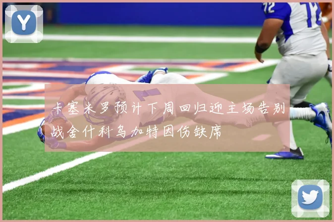 卡塞米罗预计下周回归迎主场告别战舍什科乌加特因伤缺席