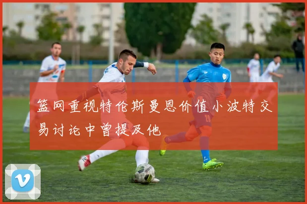 篮网重视特伦斯曼恩价值小波特交易讨论中曾提及他