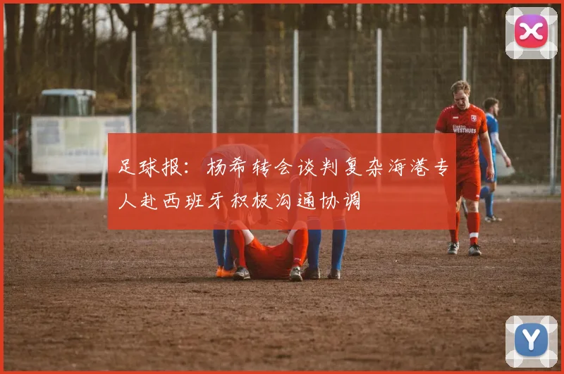 足球报：杨希转会谈判复杂海港专人赴西班牙积极沟通协调