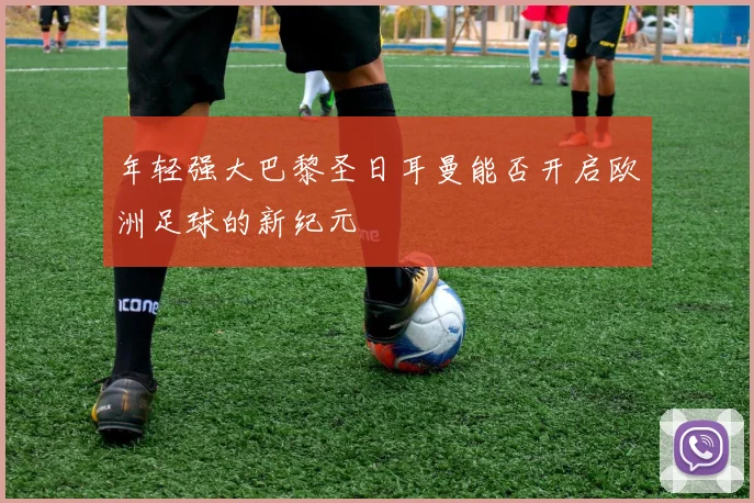 年轻强大巴黎圣日耳曼能否开启欧洲足球的新纪元