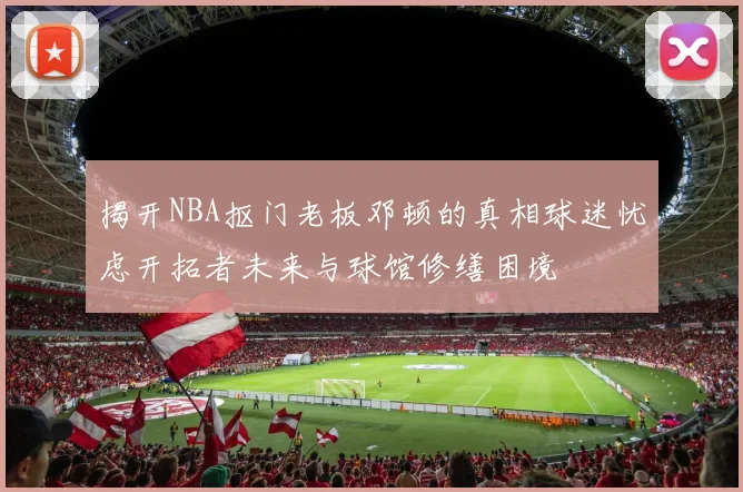 揭开NBA抠门老板邓顿的真相球迷忧虑开拓者未来与球馆修缮困境