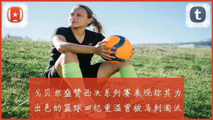 戈贝尔盛赞西决系列赛表现称其为出色的篮球回忆重温曾被马刺淘汰的经历