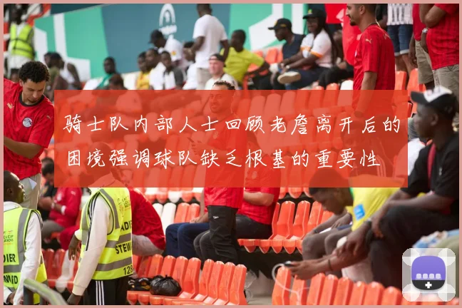 骑士队内部人士回顾老詹离开后的困境强调球队缺乏根基的重要性