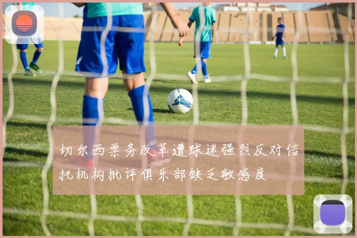 切尔西票务改革遭球迷强烈反对信托机构批评俱乐部缺乏敏感度
