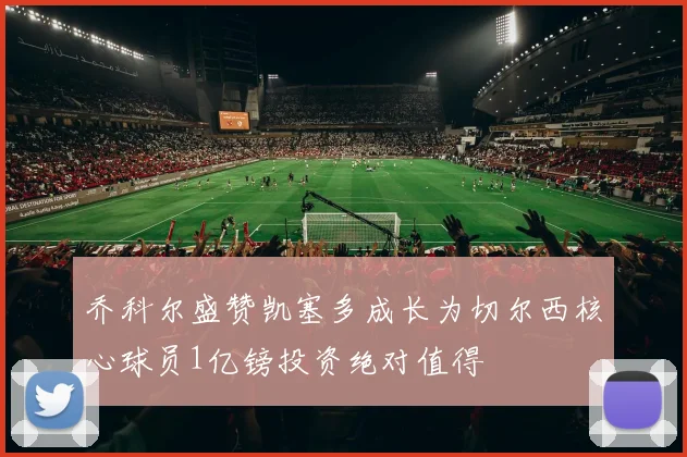 乔科尔盛赞凯塞多成长为切尔西核心球员1亿镑投资绝对值得