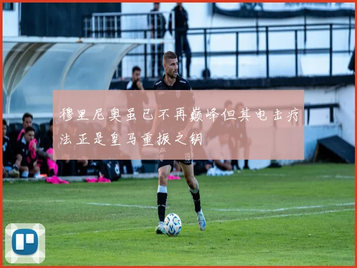 穆里尼奥虽已不再巅峰但其电击疗法正是皇马重振之钥