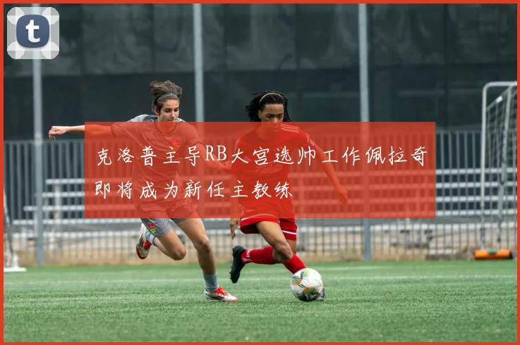 克洛普主导RB大宫选帅工作佩拉奇即将成为新任主教练
