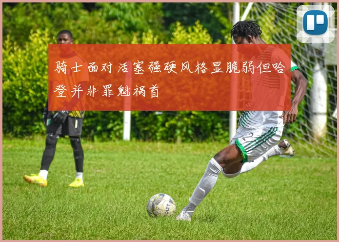 骑士面对活塞强硬风格显脆弱但哈登并非罪魁祸首