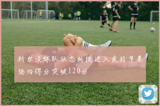 科尔谈球队状态轮换进入良好节奏场均得分突破120分